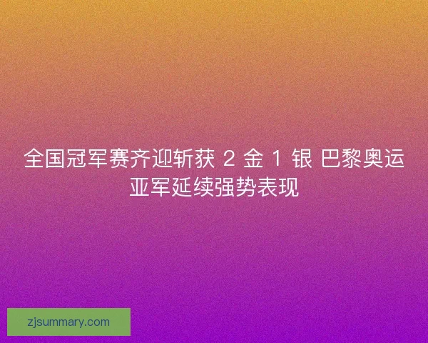 全国冠军赛齐迎斩获 2 金 1 银 巴黎奥运亚军延续强势表现
