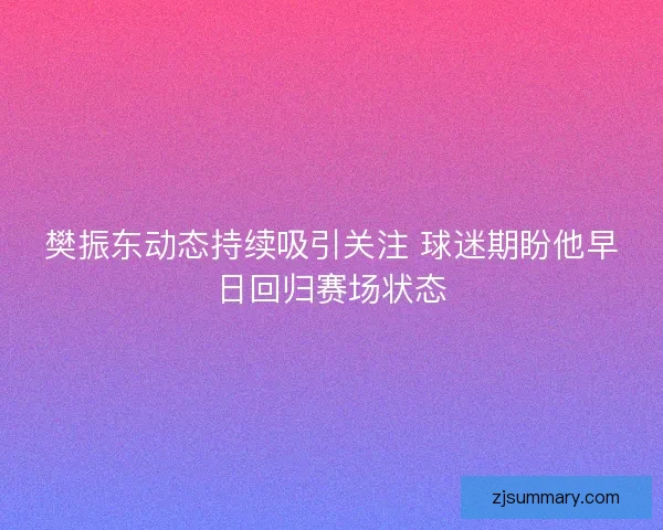 樊振东动态持续吸引关注 球迷期盼他早日回归赛场状态